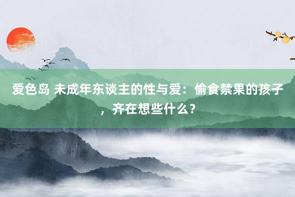 爱色岛 未成年东谈主的性与爱：偷食禁果的孩子，齐在想些什么？