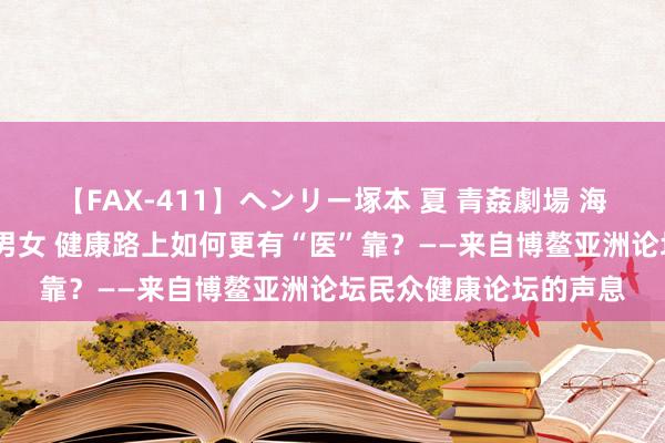 【FAX-411】ヘンリー塚本 夏 青姦劇場 海・山・川 ハマり狂う男女 健康路上如何更有“医”靠？——来自博鳌亚洲论坛民众健康论坛的声息