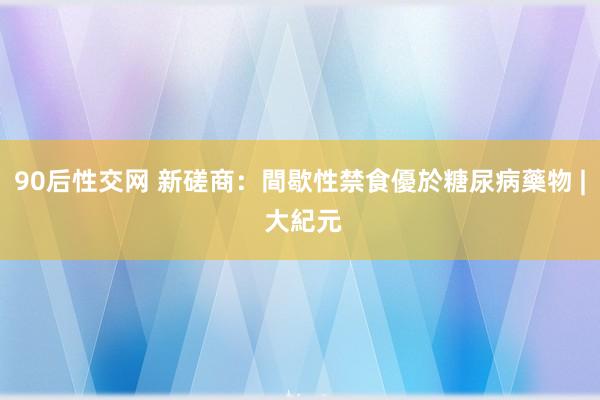 90后性交网 新磋商：間歇性禁食優於糖尿病藥物 | 大紀元