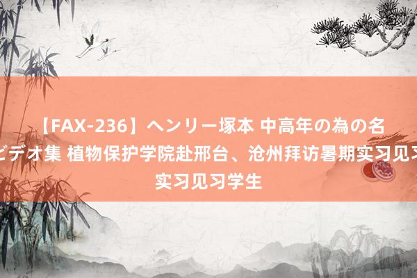 【FAX-236】ヘンリー塚本 中高年の為の名作裏ビデオ集 植物保护学院赴邢台、沧州拜访暑期实习见习学生