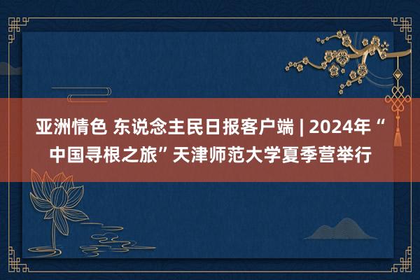 亚洲情色 东说念主民日报客户端 | 2024年“中国寻根之旅”天津师范大学夏季营举行