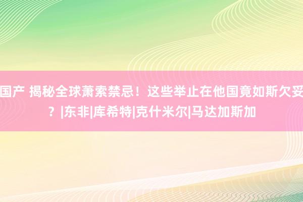 国产 揭秘全球萧索禁忌！这些举止在他国竟如斯欠妥？|东非|库希特|克什米尔|马达加斯加