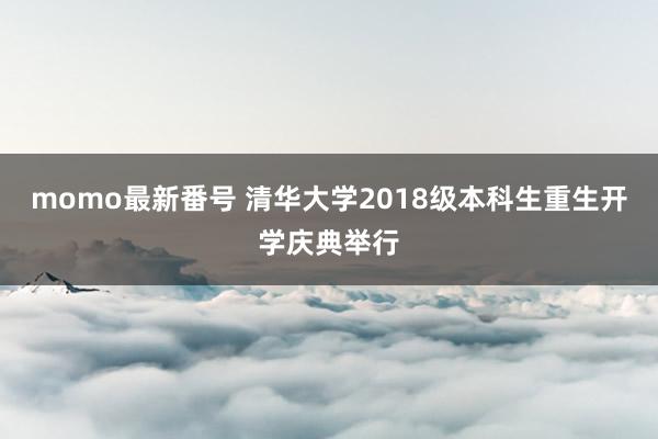 momo最新番号 清华大学2018级本科生重生开学庆典举行