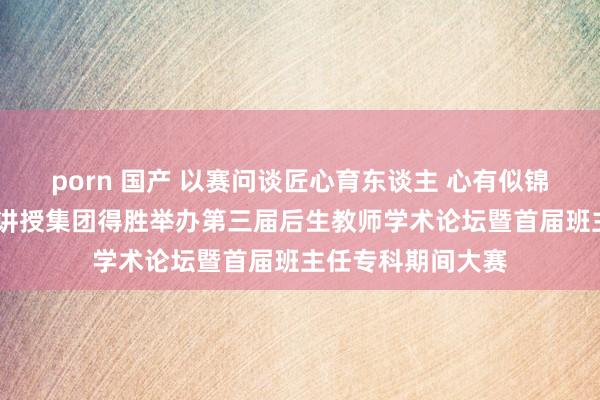 porn 国产 以赛问谈匠心育东谈主 心有似锦一起青春——天际讲授集团得胜举办第三届后生教师学术论坛暨首届班主任专科期间大赛