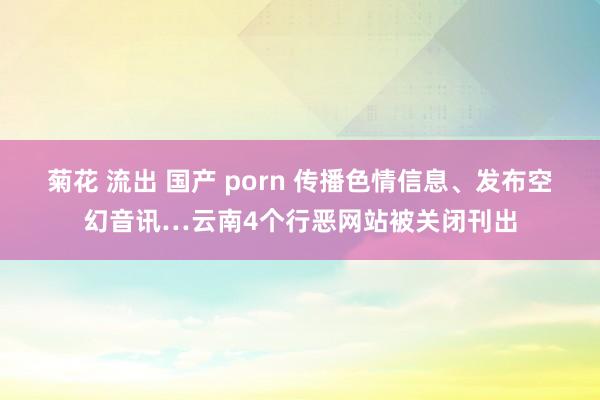 菊花 流出 国产 porn 传播色情信息、发布空幻音讯…云南4个行恶网站被关闭刊出