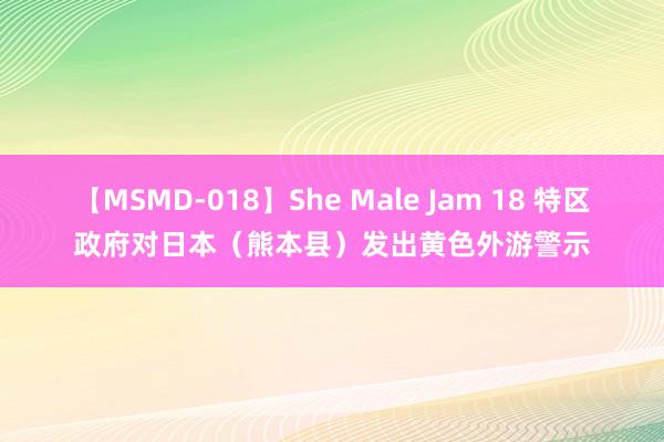 【MSMD-018】She Male Jam 18 特区政府对日本（熊本县）发出黄色外游警示