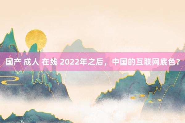 国产 成人 在线 2022年之后，中国的互联网底色？