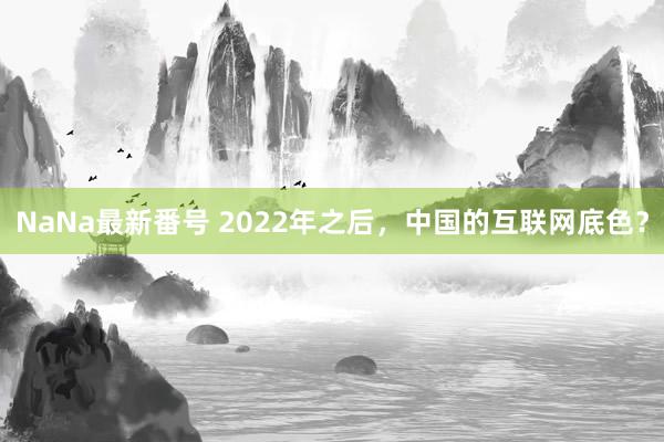 NaNa最新番号 2022年之后，中国的互联网底色？