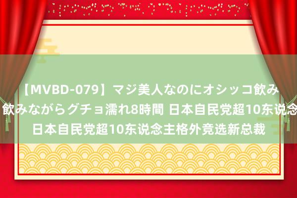 【MVBD-079】マジ美人なのにオシッコ飲みまくり！マゾ飲尿 飲みながらグチョ濡れ8時間 日本自民党超10东说念主格外竞选新总裁