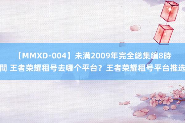 【MMXD-004】未満2009年完全総集編8時間 王者荣耀租号去哪个平台？王者荣耀租号平台推选