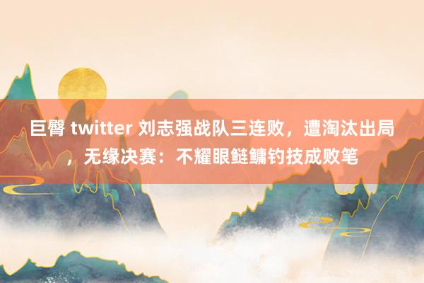 巨臀 twitter 刘志强战队三连败，遭淘汰出局，无缘决赛：不耀眼鲢鳙钓技成败笔