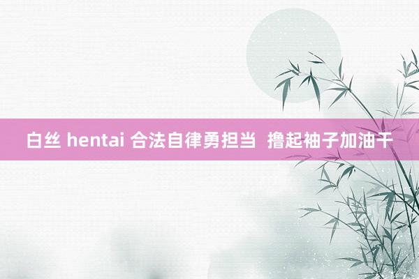 白丝 hentai 合法自律勇担当  撸起袖子加油干