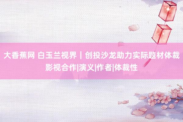 大香蕉网 白玉兰视界｜创投沙龙助力实际题材体裁影视合作|演义|作者|体裁性