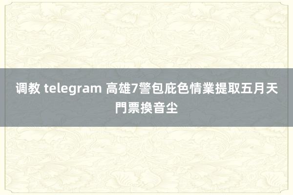 调教 telegram 高雄7警包庇色情業　提取五月天門票換音尘