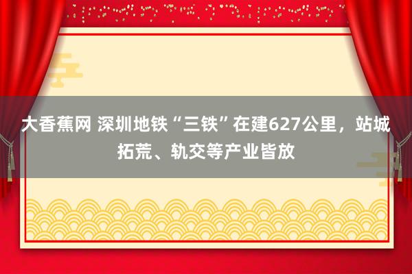 大香蕉网 深圳地铁“三铁”在建627公里，站城拓荒、轨交等产业皆放