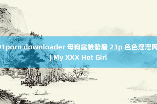 91porn downloader 母狗露臉發騷 23p 色色淫淫网 | My XXX Hot Girl