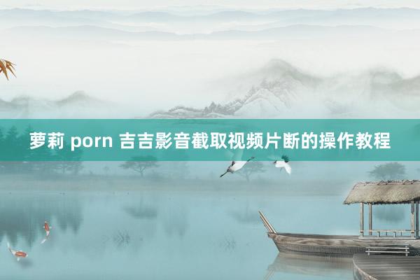 萝莉 porn 吉吉影音截取视频片断的操作教程