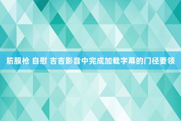 筋膜枪 自慰 吉吉影音中完成加载字幕的门径要领