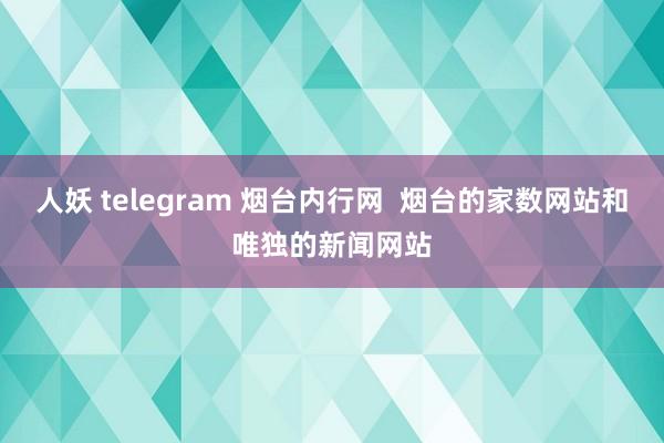 人妖 telegram 烟台内行网  烟台的家数网站和唯独的新闻网站