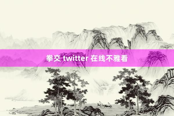 拳交 twitter 在线不雅看