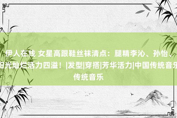 伊人在线 女星高跟鞋丝袜清点：腿精李沁、孙怡、阳光灿烂活力四溢！|发型|穿搭|芳华活力|中国传统音乐