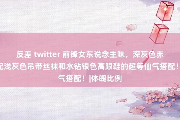 反差 twitter 前锋女东说念主味，深灰色赤诚短裙搭配浅灰色吊带丝袜和水钻银色高跟鞋的超等仙气搭配！|体魄比例