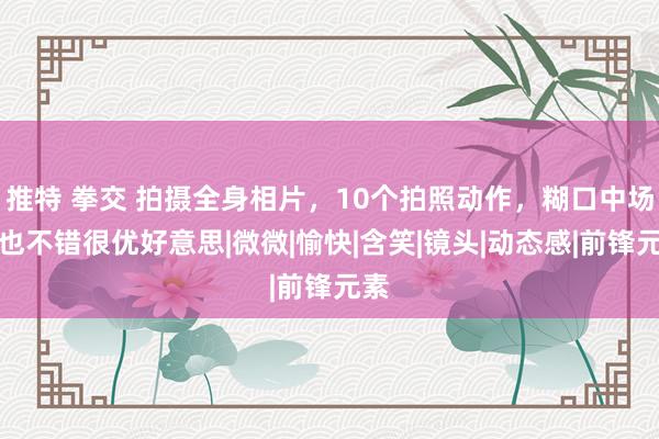 推特 拳交 拍摄全身相片，10个拍照动作，糊口中场景也不错很优好意思|微微|愉快|含笑|镜头|动态感|前锋元素