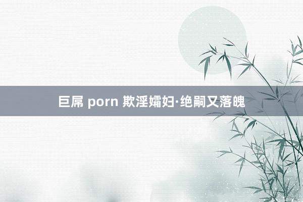 巨屌 porn 欺淫孀妇·绝嗣又落魄