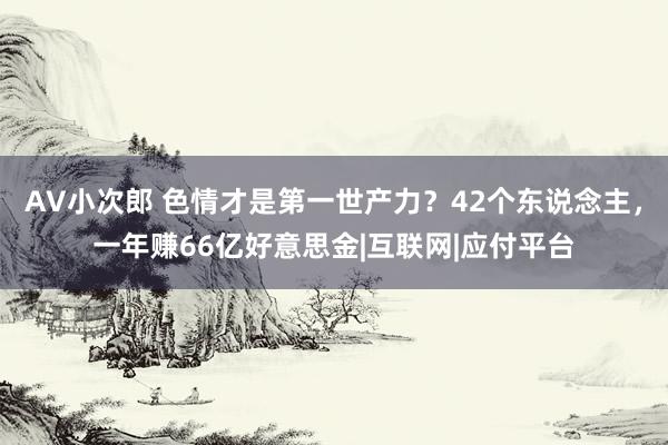 AV小次郎 色情才是第一世产力？42个东说念主，一年赚66亿好意思金|互联网|应付平台