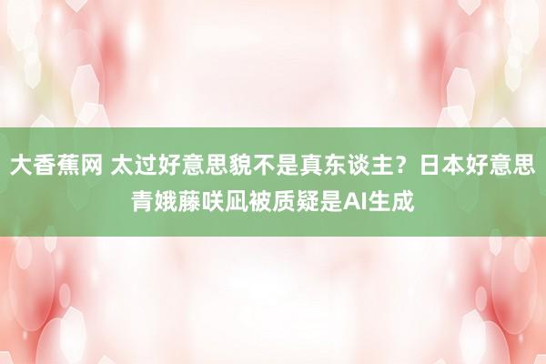 大香蕉网 太过好意思貌不是真东谈主？日本好意思青娥藤咲凪被质疑是AI生成