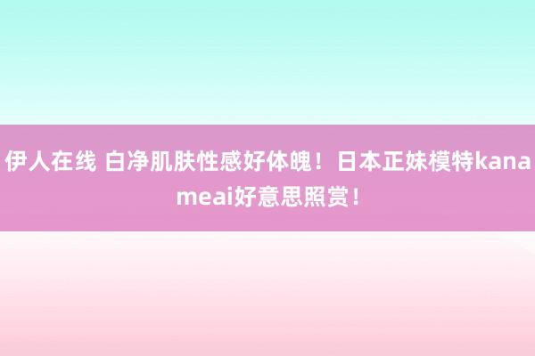 伊人在线 白净肌肤性感好体魄！日本正妹模特kanameai好意思照赏！