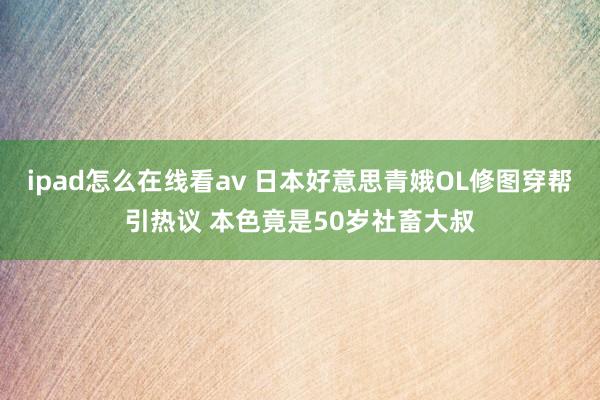 ipad怎么在线看av 日本好意思青娥OL修图穿帮引热议 本色竟是50岁社畜大叔