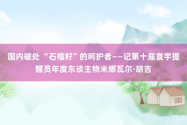 国内破处 “石榴籽”的呵护者——记第十届寰宇提醒员年度东谈主物米娜瓦尔·胡吉