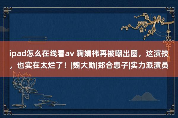 ipad怎么在线看av 鞠婧祎再被嘲出圈，这演技，也实在太烂了！|魏大勋|郑合惠子|实力派演员