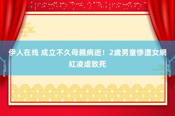 伊人在线 成立不久母親病逝！　2歲男童慘遭女網紅凌虐致死