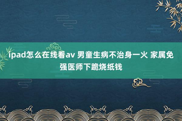 ipad怎么在线看av 男童生病不治身一火 家属免强医师下跪烧纸钱