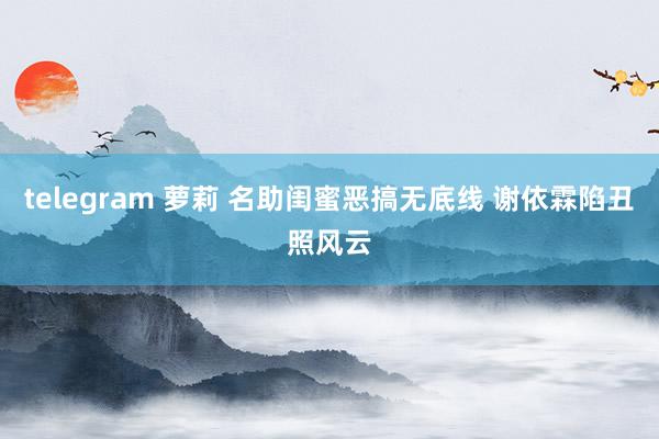 telegram 萝莉 名助闺蜜恶搞无底线 谢依霖陷丑照风云