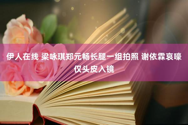 伊人在线 梁咏琪郑元畅长腿一组拍照 谢依霖哀嚎仅头皮入镜