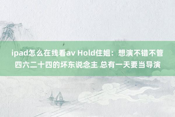 ipad怎么在线看av Hold住姐：想演不错不管四六二十四的坏东说念主 总有一天要当导演