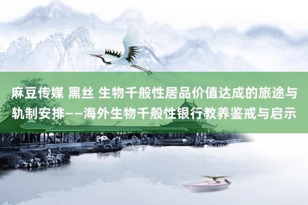 麻豆传媒 黑丝 生物千般性居品价值达成的旅途与轨制安排——海外生物千般性银行教养鉴戒与启示