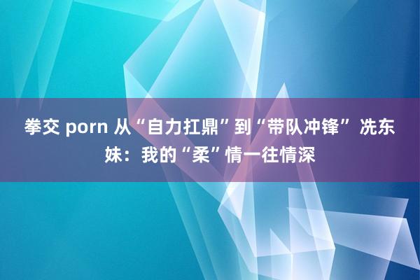 拳交 porn 从“自力扛鼎”到“带队冲锋” 冼东妹：我的“柔”情一往情深