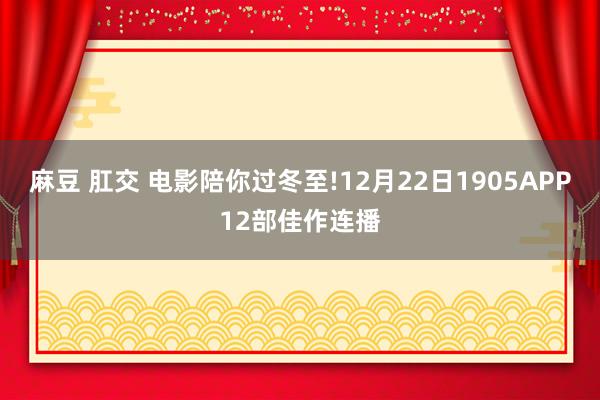 麻豆 肛交 电影陪你过冬至!12月22日1905APP12部佳作连播