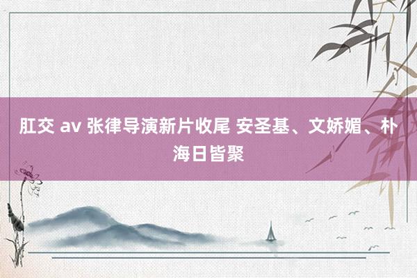 肛交 av 张律导演新片收尾 安圣基、文娇媚、朴海日皆聚