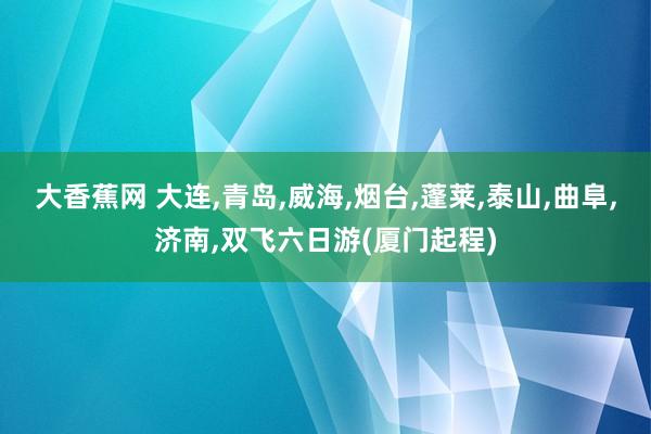 大香蕉网 大连，青岛，威海，烟台，蓬莱，泰山，曲阜，济南，双飞六日游(厦门起程)