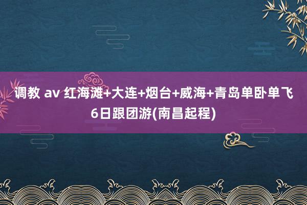 调教 av 红海滩+大连+烟台+威海+青岛单卧单飞6日跟团游(南昌起程)