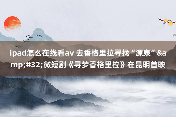 ipad怎么在线看av 去香格里拉寻找“源泉”&#32;微短剧《寻梦香格里拉》在昆明首映