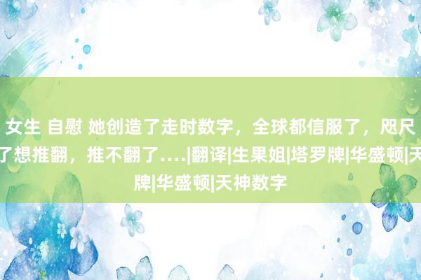 女生 自慰 她创造了走时数字，全球都信服了，咫尺她不信了想推翻，推不翻了….|翻译|生果姐|塔罗牌|华盛顿|天神数字