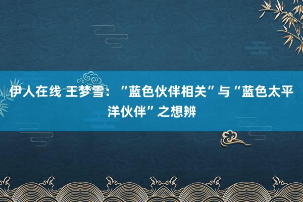 伊人在线 王梦雪：“蓝色伙伴相关”与“蓝色太平洋伙伴”之想辨