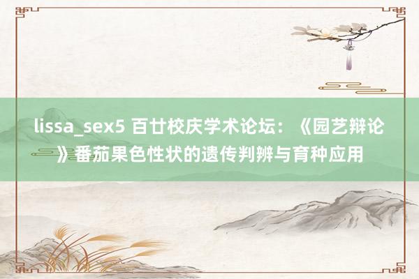 lissa_sex5 百廿校庆学术论坛：《园艺辩论》番茄果色性状的遗传判辨与育种应用