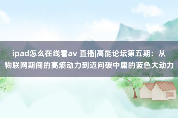 ipad怎么在线看av 直播|高能论坛第五期：从物联网期间的高熵动力到迈向碳中庸的蓝色大动力